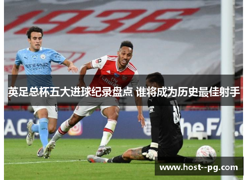 英足总杯五大进球纪录盘点 谁将成为历史最佳射手 英足总杯五大进球纪录盘点 谁将成为历史最佳射手