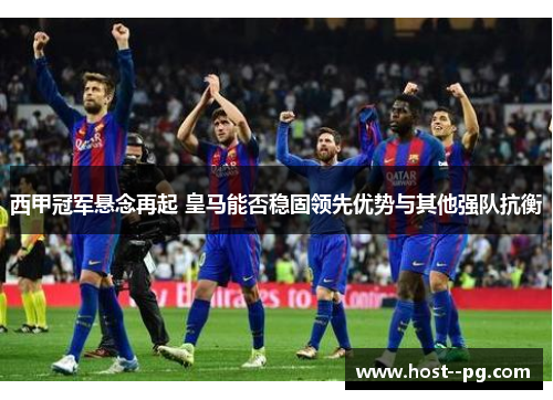 西甲冠军悬念再起 皇马能否稳固领先优势与其他强队抗衡 西甲冠军悬念再起 皇马能否稳固领先优势与其他强队抗衡