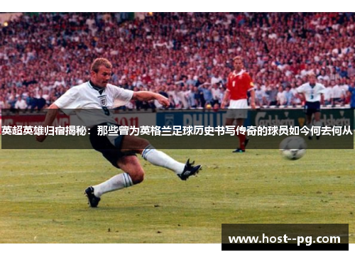 英超英雄归宿揭秘:那些曾为英格兰足球历史书写传奇的球员如今何去何从 英超英雄归宿揭秘:那些曾为英格兰足球历史书写传奇的球员如今何去何从