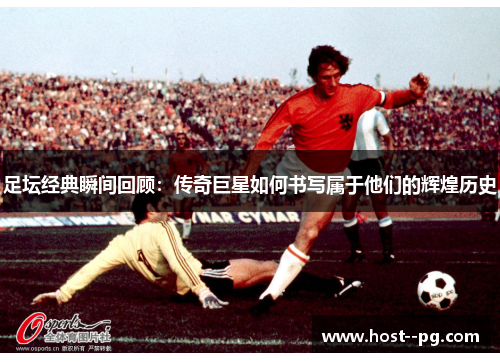 足坛经典瞬间回顾：传奇巨星如何书写属于他们的辉煌历史